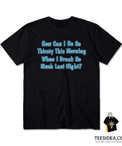 How Can I Be So Thirsty This Morning When I Drank So Much Last Night T-Shirt