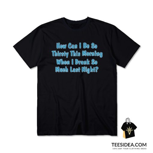 How Can I Be So Thirsty This Morning When I Drank So Much Last Night T-Shirt